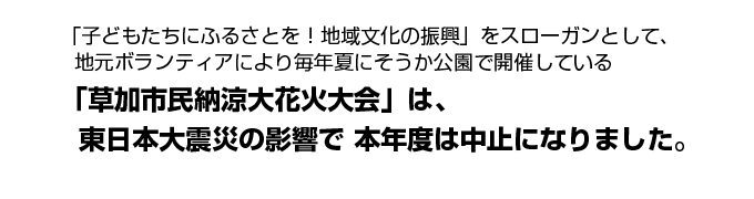 「子どもたちにふるさとを！地域文化の振興」をスローガンとして、地元ボランティアにより毎年夏にそうか公園で開催している「草加市民納涼大花火大会」は、東日本大震災の影響で本年度は中止になりました。